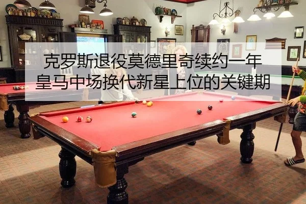克罗斯退役莫德里奇续约一年 皇马中场换代新星上位的关键期